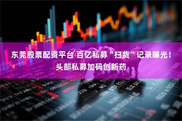 东莞股票配资平台 百亿私募“扫货”记录曝光！头部私募加码创新药