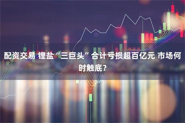 配资交易 锂盐“三巨头”合计亏损超百亿元 市场何时触底？