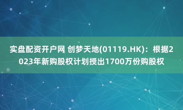 实盘配资开户网 创梦天地(01119.HK)：根据2023年新购股权计划授出1700万份购股权