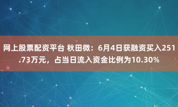 网上股票配资平台 秋田微：6月4日获融资买入251.73万元，占当日流入资金比例为10.30%