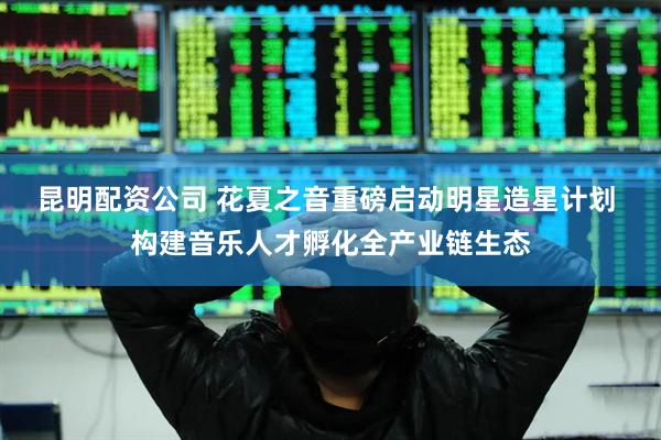 昆明配资公司 花夏之音重磅启动明星造星计划 构建音乐人才孵化全产业链生态