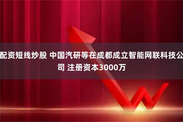配资短线炒股 中国汽研等在成都成立智能网联科技公司 注册资本3000万