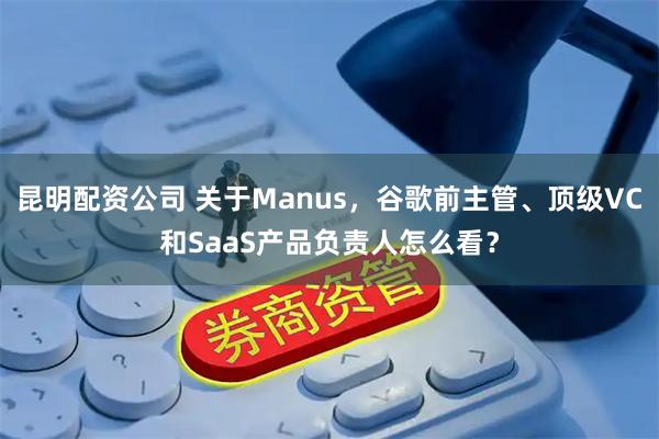 昆明配资公司 关于Manus，谷歌前主管、顶级VC和SaaS产品负责人怎么看？