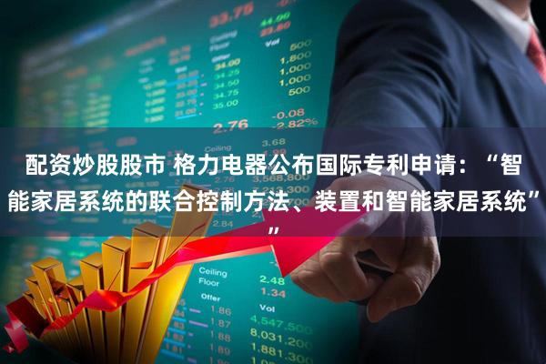 配资炒股股市 格力电器公布国际专利申请：“智能家居系统的联合控制方法、装置和智能家居系统”