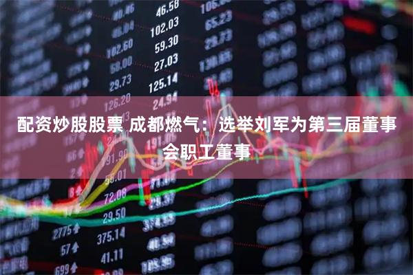 配资炒股股票 成都燃气：选举刘军为第三届董事会职工董事
