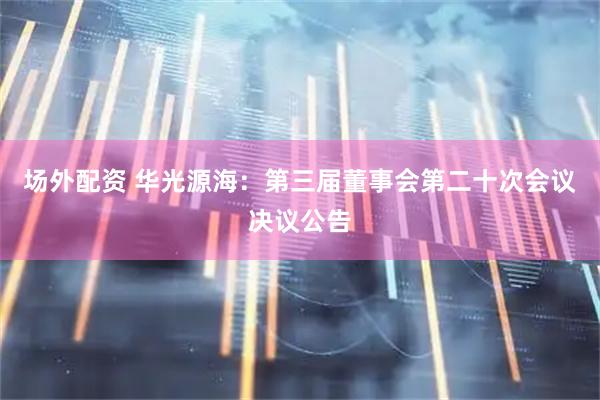 场外配资 华光源海：第三届董事会第二十次会议决议公告