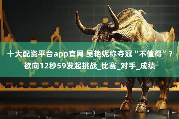 十大配资平台app官网 吴艳妮称夺冠“不值得”？欲向12秒59发起挑战_比赛_对手_成绩