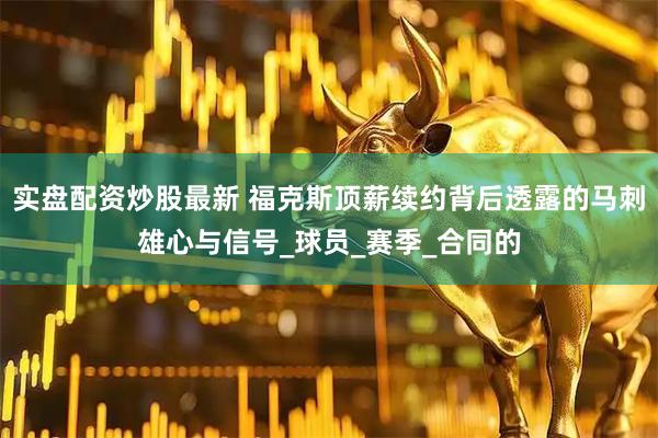 实盘配资炒股最新 福克斯顶薪续约背后透露的马刺雄心与信号_球员_赛季_合同的