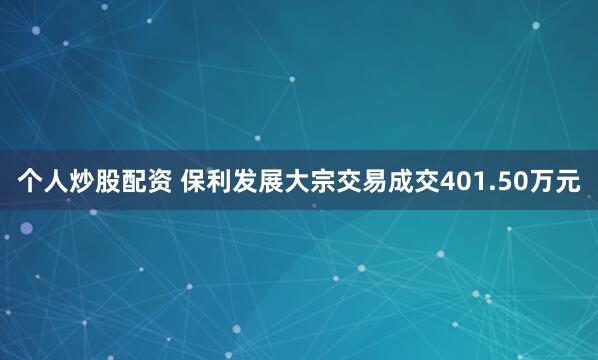 个人炒股配资 保利发展大宗交易成交401.50万元