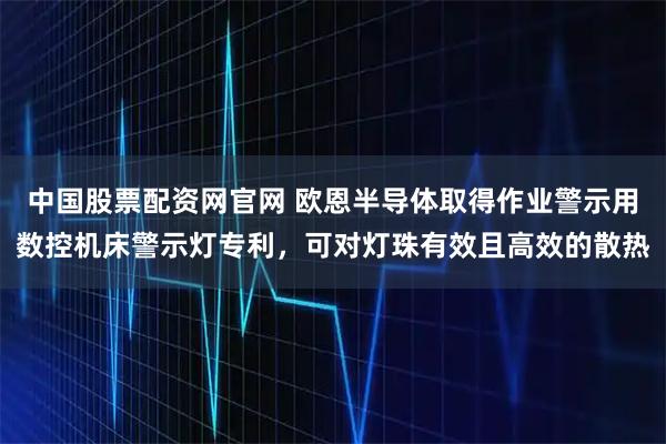 中国股票配资网官网 欧恩半导体取得作业警示用数控机床警示灯专利，可对灯珠有效且高效的散热