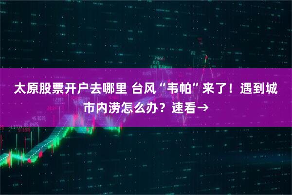太原股票开户去哪里 台风“韦帕”来了！遇到城市内涝怎么办？速看→