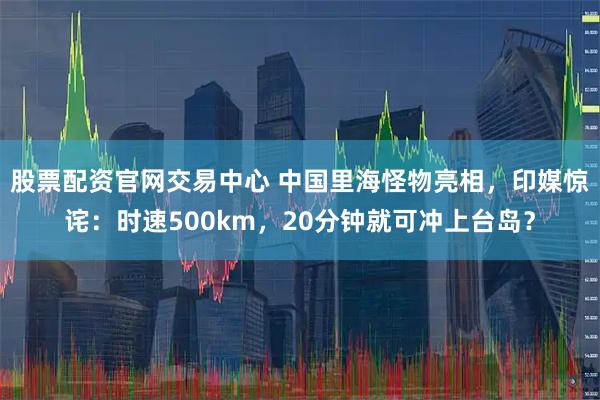 股票配资官网交易中心 中国里海怪物亮相，印媒惊诧：时速500km，20分钟就可冲上台岛？