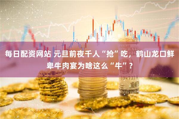 每日配资网站 元旦前夜千人“抢”吃，鹤山龙口鲜卑牛肉宴为啥这么“牛”？