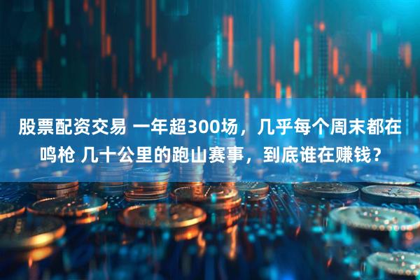 股票配资交易 一年超300场，几乎每个周末都在鸣枪 几十公里的跑山赛事，到底谁在赚钱？
