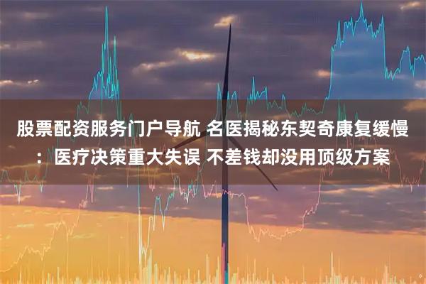 股票配资服务门户导航 名医揭秘东契奇康复缓慢：医疗决策重大失误 不差钱却没用顶级方案