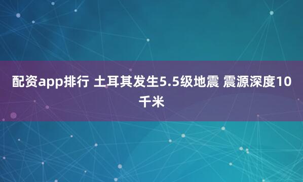 配资app排行 土耳其发生5.5级地震 震源深度10千米