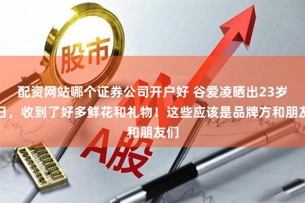 配资网站哪个证券公司开户好 谷爱凌晒出23岁生日，收到了好多鲜花和礼物！这些应该是品牌方和朋友们